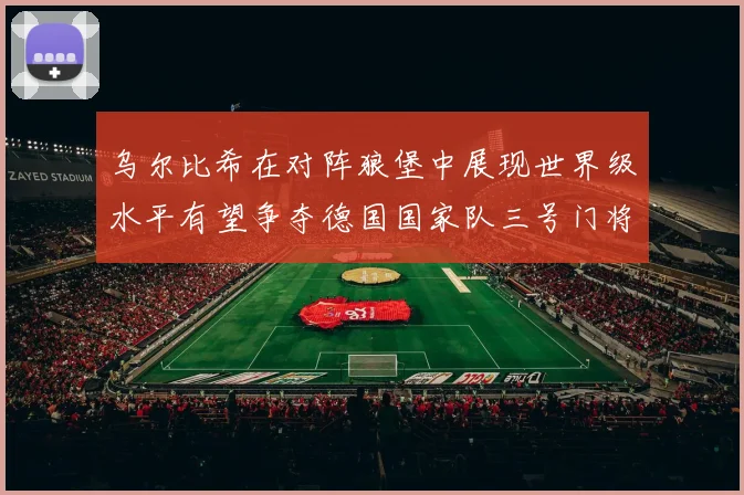 乌尔比希在对阵狼堡中展现世界级水平有望争夺德国国家队三号门将位置