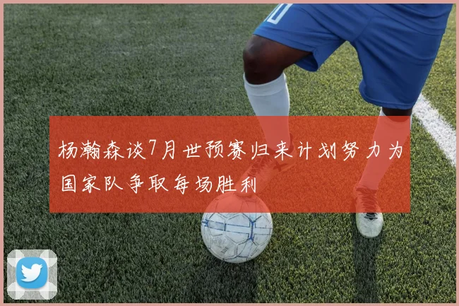 杨瀚森谈7月世预赛归来计划努力为国家队争取每场胜利