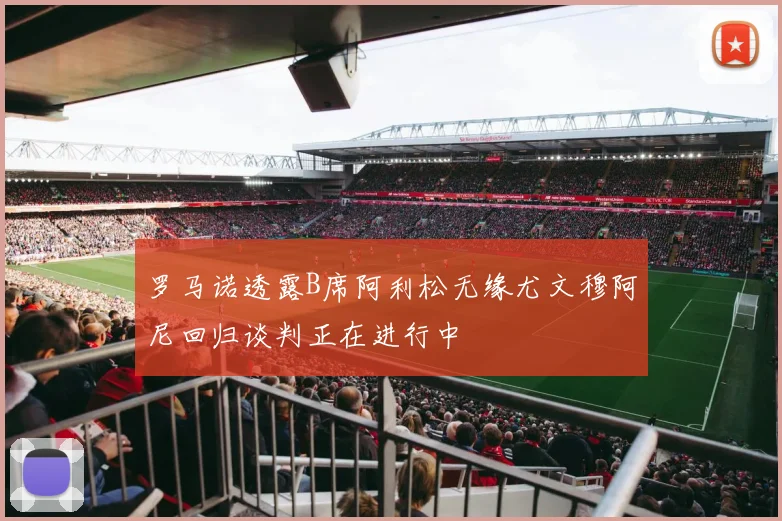 罗马诺透露B席阿利松无缘尤文穆阿尼回归谈判正在进行中