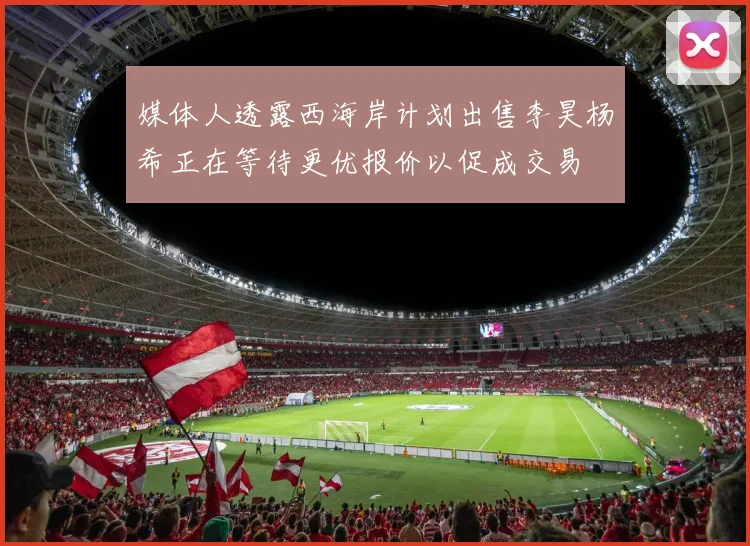 媒体人透露西海岸计划出售李昊杨希正在等待更优报价以促成交易