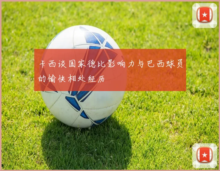 卡西谈国家德比影响力与巴西球员的愉快相处经历