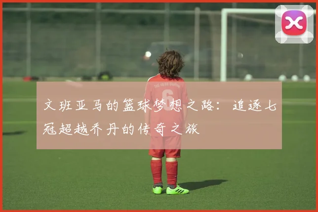 文班亚马的篮球梦想之路：追逐七冠超越乔丹的传奇之旅