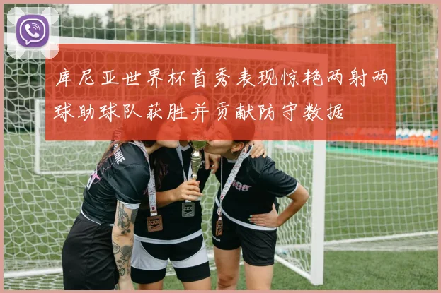 库尼亚世界杯首秀表现惊艳两射两球助球队获胜并贡献防守数据