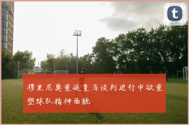穆里尼奥重返皇马谈判进行中欲重塑球队精神面貌