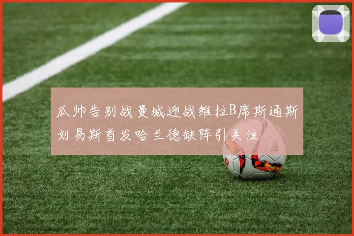 瓜帅告别战曼城迎战维拉B席斯通斯刘易斯首发哈兰德缺阵引关注