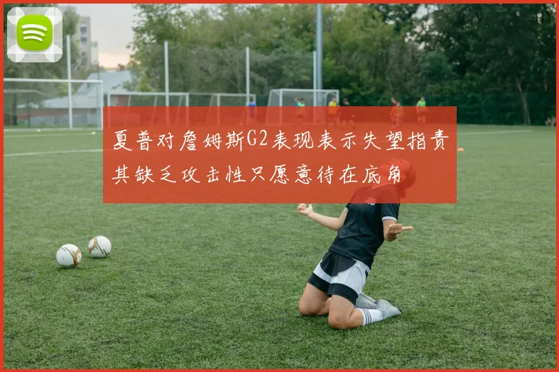 夏普对詹姆斯G2表现表示失望指责其缺乏攻击性只愿意待在底角