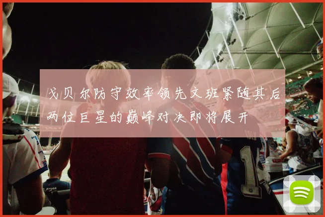 戈贝尔防守效率领先文班紧随其后两位巨星的巅峰对决即将展开