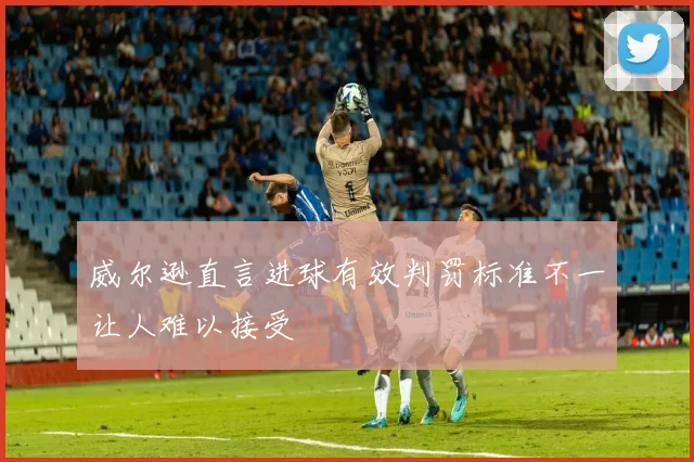 威尔逊直言进球有效判罚标准不一让人难以接受