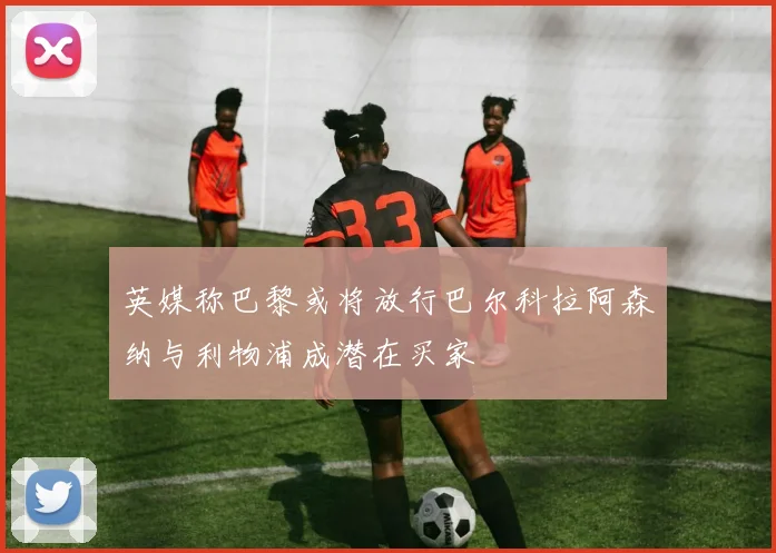 英媒称巴黎或将放行巴尔科拉阿森纳与利物浦成潜在买家