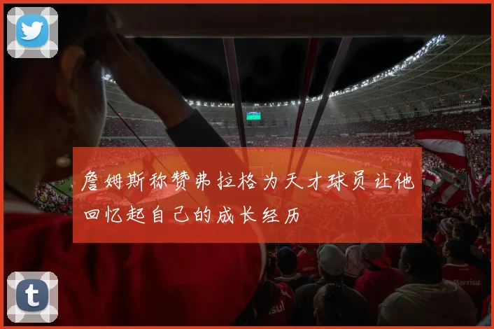 詹姆斯称赞弗拉格为天才球员让他回忆起自己的成长经历