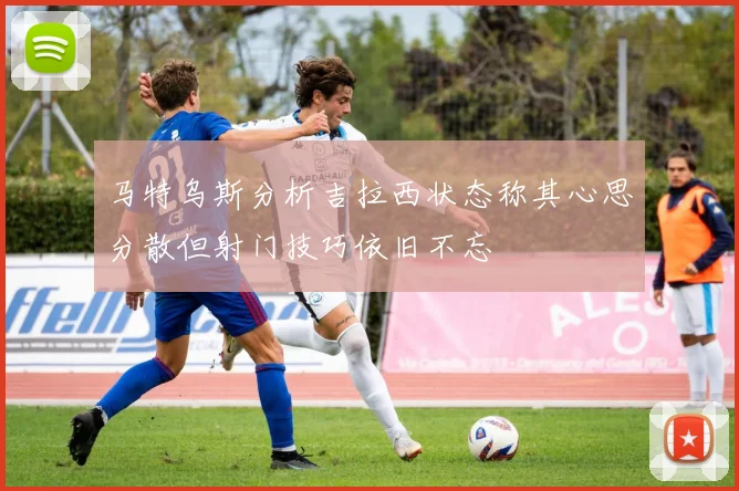 马特乌斯分析吉拉西状态称其心思分散但射门技巧依旧不忘