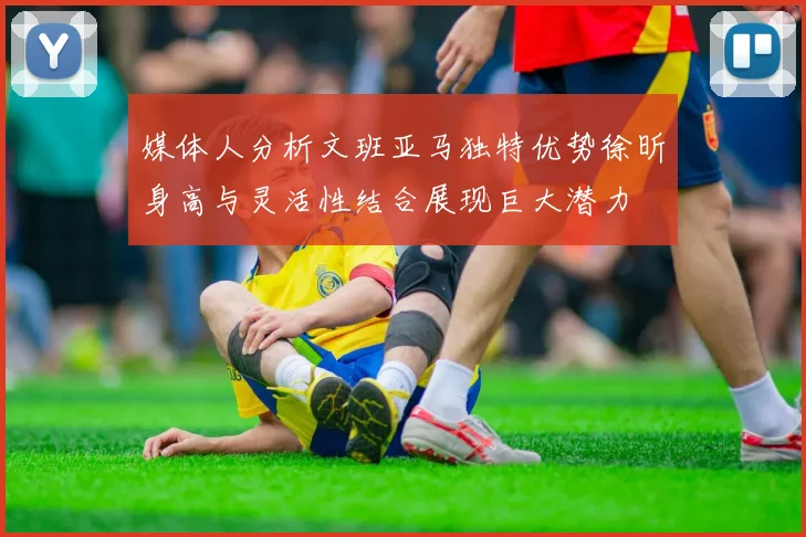 媒体人分析文班亚马独特优势徐昕身高与灵活性结合展现巨大潜力