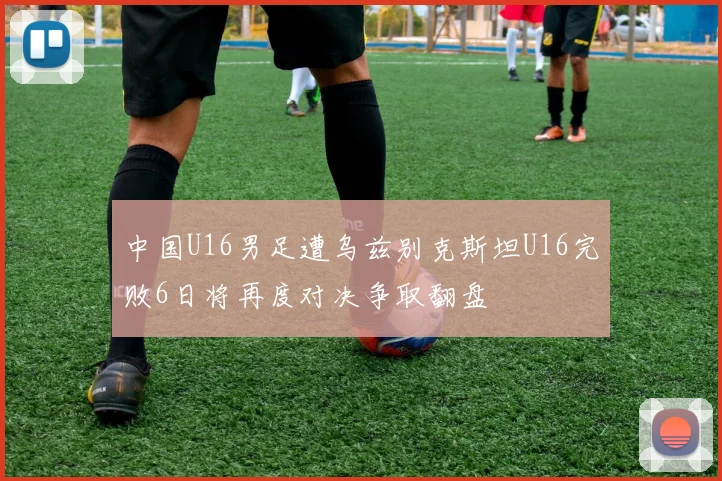 中国U16男足遭乌兹别克斯坦U16完败6日将再度对决争取翻盘