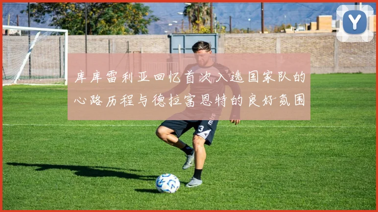 库库雷利亚回忆首次入选国家队的心路历程与德拉富恩特的良好氛围