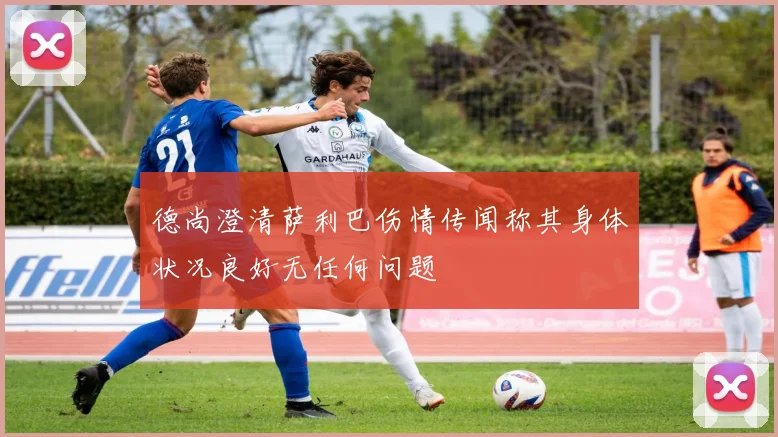 德尚澄清萨利巴伤情传闻称其身体状况良好无任何问题