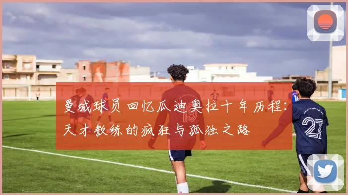 曼城球员回忆瓜迪奥拉十年历程：天才教练的疯狂与孤独之路
