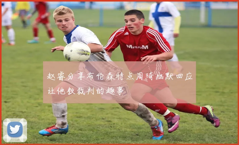 赵睿分享布伦森特点周琦幽默回应让他教裁判的趣事