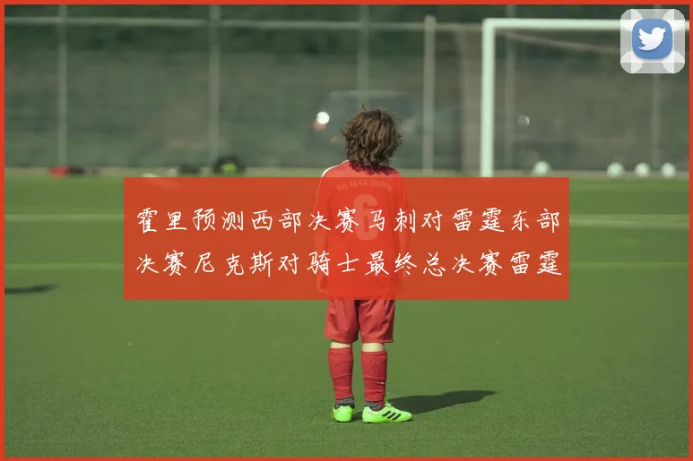 霍里预测西部决赛马刺对雷霆东部决赛尼克斯对骑士最终总决赛雷霆对决骑士