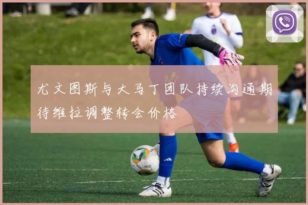 尤文图斯与大马丁团队持续沟通期待维拉调整转会价格