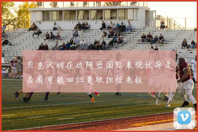 贝克汉姆在迈阿密国际表现优异是否有可能回归曼联担任老板
