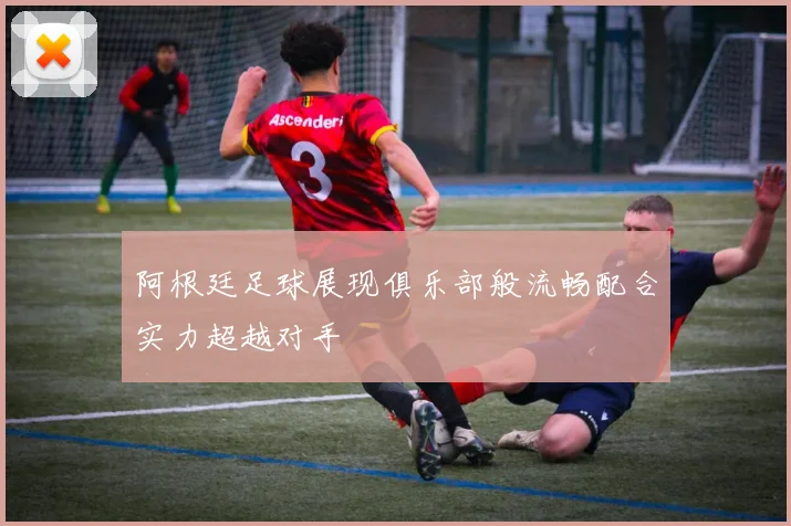阿根廷足球展现俱乐部般流畅配合实力超越对手