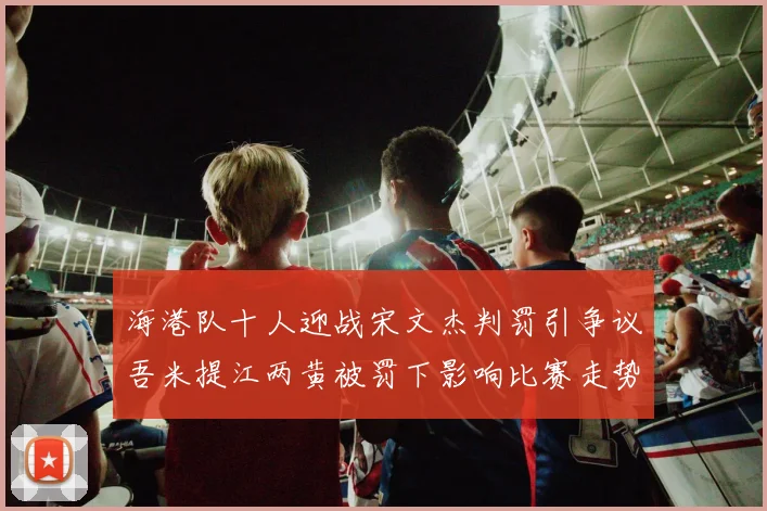 海港队十人迎战宋文杰判罚引争议吾米提江两黄被罚下影响比赛走势